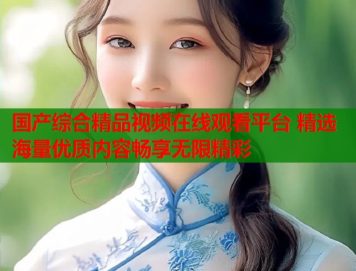 国产综合精品视频在线观看平台 精选海量优质内容畅享无限精彩  第1张