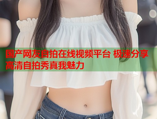 国产网友自拍在线视频平台 极速分享高清自拍秀真我魅力  第1张