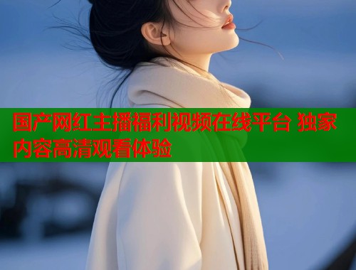 国产网红主播福利视频在线平台 独家内容高清观看体验  第1张