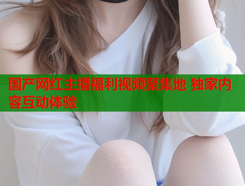 国产网红主播福利视频聚集地 独家内容互动体验  第1张