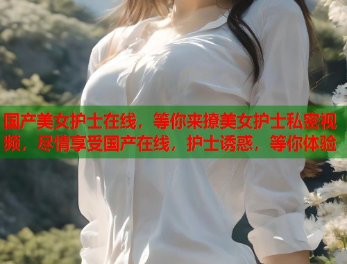 国产美女护士在线，等你来撩美女护士私密视频，尽情享受国产在线，护士诱惑，等你体验  第1张
