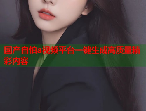 国产自怕a视频平台一键生成高质量精彩内容  第1张