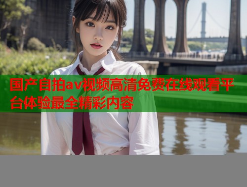 国产自拍av视频高清免费在线观看平台体验最全精彩内容  第1张