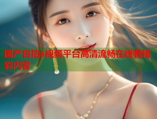 国产自拍a视频平台高清流畅在线看精彩内容  第2张