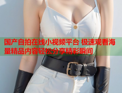国产自拍在线小视频平台 极速观看海量精品内容轻松分享精彩瞬间  第1张