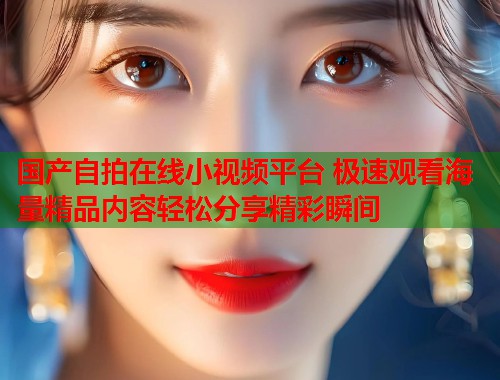 国产自拍在线小视频平台 极速观看海量精品内容轻松分享精彩瞬间  第2张