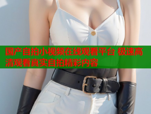 国产自拍小视频在线观看平台 极速高清观看真实自拍精彩内容  第1张