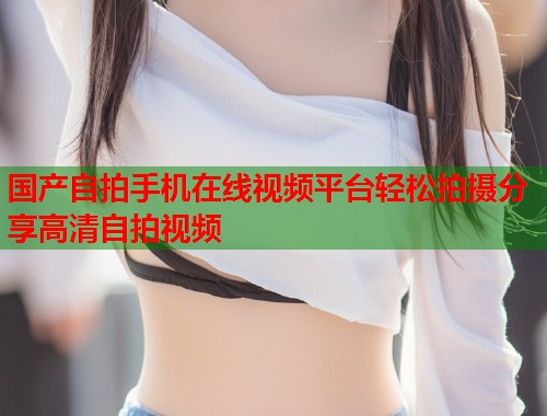 国产自拍手机在线视频平台轻松拍摄分享高清自拍视频  第1张