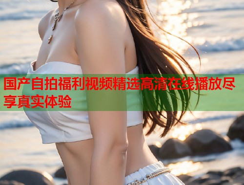 国产自拍福利视频精选高清在线播放尽享真实体验  第1张