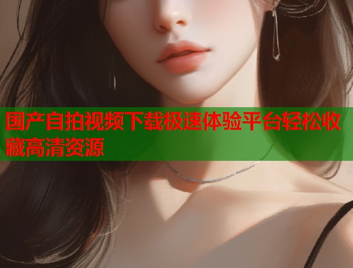 国产自拍视频下载极速体验平台轻松收藏高清资源  第1张