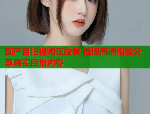 国产自拍视频在线看 极速高清播放分享真实自拍内容  第1张