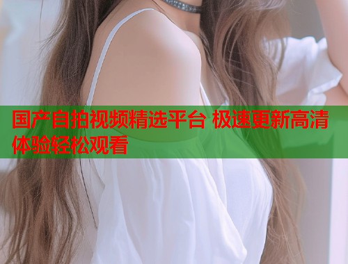 国产自拍视频精选平台 极速更新高清体验轻松观看  第1张