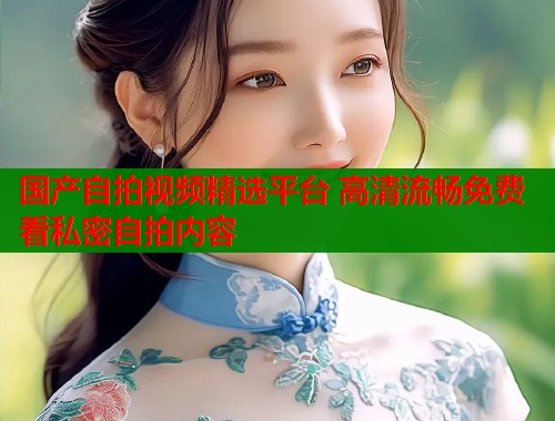国产自拍视频精选平台 高清流畅免费看私密自拍内容  第1张