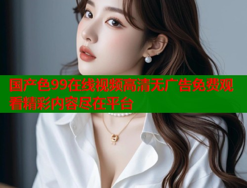 国产色99在线视频高清无广告免费观看精彩内容尽在平台  第1张