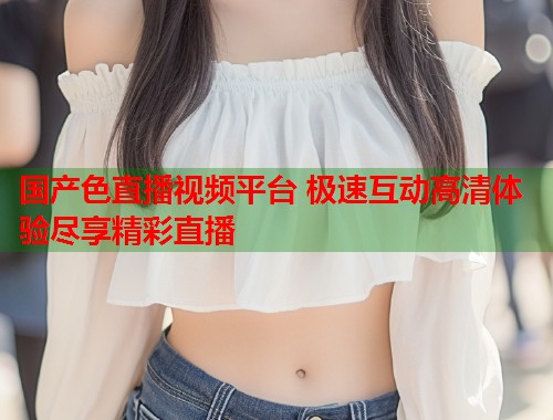 国产色直播视频平台 极速互动高清体验尽享精彩直播  第1张