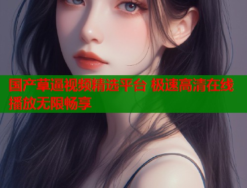 国产草逼视频精选平台 极速高清在线播放无限畅享  第1张
