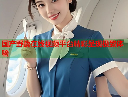国产野战在线视频平台精彩呈现极致体验  第1张