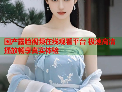国产露脸视频在线观看平台 极速高清播放畅享真实体验  第1张