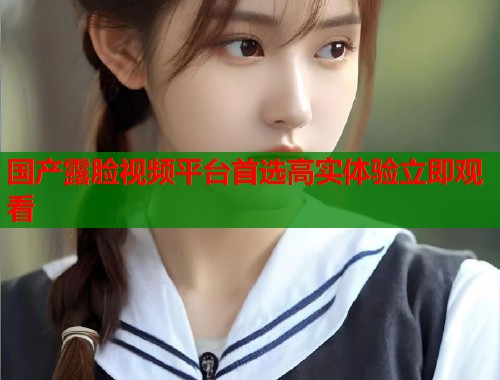 国产露脸视频平台首选高实体验立即观看  第1张