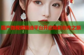 国产微视频精选平台开启精彩创作之旅