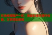 在线视频国产一区：海量影视资源任你看，尽享精彩时刻