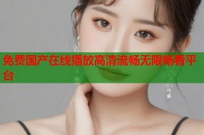 免费国产在线播放高清流畅无限畅看平台