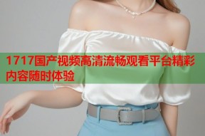 1717国产视频高清流畅观看平台精彩内容随时体验