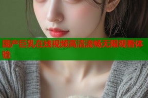 国产巨乳在线视频高清流畅无限观看体验