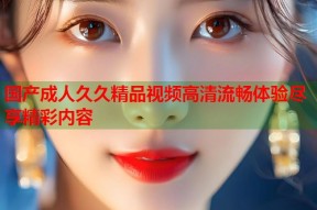 国产成人久久精品视频高清流畅体验尽享精彩内容