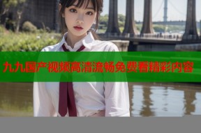 九九国产视频高清流畅免费看精彩内容