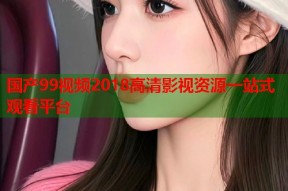 国产99视频2018高清影视资源一站式观看平台