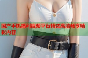 国产手机福利视频平台精选高清畅享精彩内容