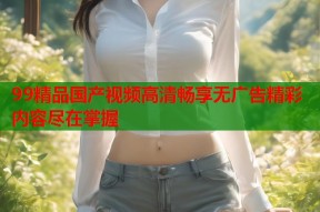 99精品国产视频高清畅享无广告精彩内容尽在掌握