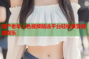 国产老年人色视频精选平台轻松享受健康娱乐