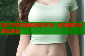 国产怕怕怕视频精彩合集一站观看体验极致刺激