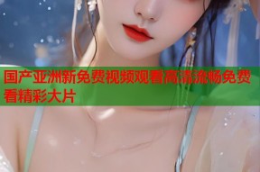 国产亚洲新免费视频观看高清流畅免费看精彩大片