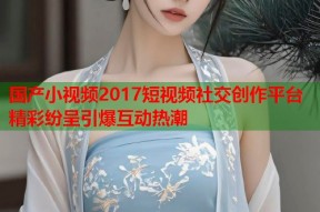 国产小视频2017短视频社交创作平台精彩纷呈引爆互动热潮