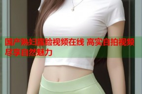 国产熟妇露脸视频在线 高实自拍视频尽享自然魅力