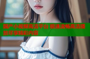 国产小视频高清平台 极速流畅高清播放尽享精彩内容
