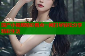 国产小视频精彩看点一网打尽轻松分享精彩生活