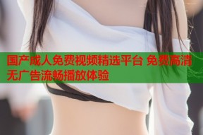 国产成人免费视频精选平台 免费高清无广告流畅播放体验