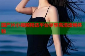 国产片小视频精选平台尽享高清流畅体验