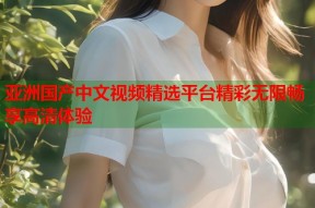 亚洲国产中文视频精选平台精彩无限畅享高清体验