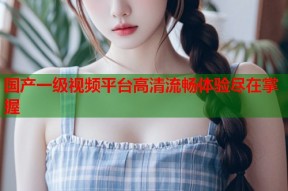 国产一级视频平台高清流畅体验尽在掌握