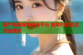 国产制服视频精选平台 独家内容高清在线播放