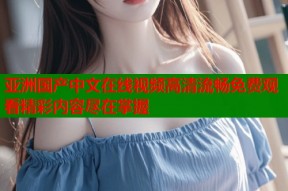 亚洲国产中文在线视频高清流畅免费观看精彩内容尽在掌握