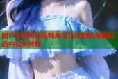 国产亚洲精品视频高清在线播放海量精品内容免费看