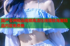 国产亚洲精品视频高清在线播放海量精品内容免费看