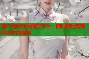 国产视频在线播放平台，随时随地观看您喜欢的视频