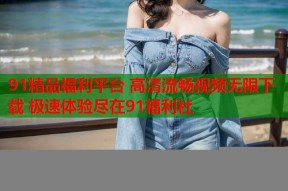 91精品福利平台 高清流畅视频无限下载 极速体验尽在91福利社